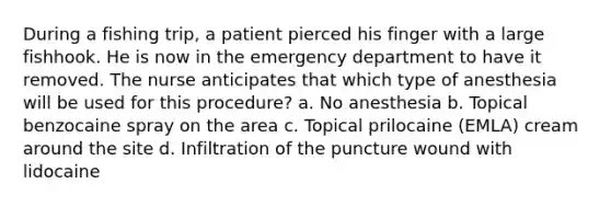 During a fishing trip, a patient pierced his finger with a large fishhook. He is now in the emergency department to have it removed. The nurse anticipates that which type of anesthesia will be used for this procedure? a. No anesthesia b. Topical benzocaine spray on the area c. Topical prilocaine (EMLA) cream around the site d. Infiltration of the puncture wound with lidocaine