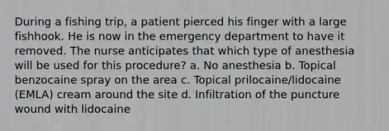 During a fishing trip, a patient pierced his finger with a large fishhook. He is now in the emergency department to have it removed. The nurse anticipates that which type of anesthesia will be used for this procedure? a. No anesthesia b. Topical benzocaine spray on the area c. Topical prilocaine/lidocaine (EMLA) cream around the site d. Infiltration of the puncture wound with lidocaine