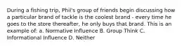 During a fishing trip, Phil's group of friends begin discussing how a particular brand of tackle is the coolest brand - every time he goes to the store thereafter, he only buys that brand. This is an example of: a. Normative Influence B. Group Think C. Informational Influence D. Neither