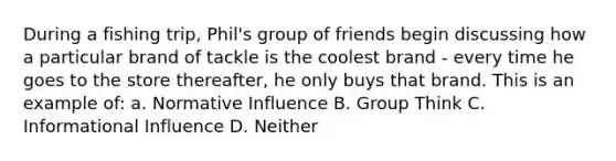 During a fishing trip, Phil's group of friends begin discussing how a particular brand of tackle is the coolest brand - every time he goes to the store thereafter, he only buys that brand. This is an example of: a. Normative Influence B. Group Think C. Informational Influence D. Neither