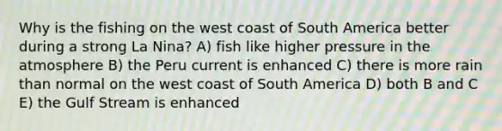 Why is the fishing on the west coast of South America better during a strong La Nina? A) fish like higher pressure in the atmosphere B) the Peru current is enhanced C) there is more rain than normal on the west coast of South America D) both B and C E) the Gulf Stream is enhanced