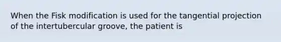 When the Fisk modification is used for the tangential projection of the intertubercular groove, the patient is