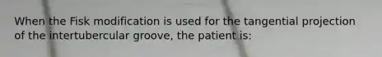 When the Fisk modification is used for the tangential projection of the intertubercular groove, the patient is: