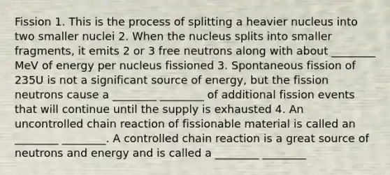 Fission 1. This is the process of splitting a heavier nucleus into two smaller nuclei 2. When the nucleus splits into smaller fragments, it emits 2 or 3 free neutrons along with about ________ MeV of energy per nucleus fissioned 3. Spontaneous fission of 235U is not a significant source of energy, but the fission neutrons cause a ________ ________ of additional fission events that will continue until the supply is exhausted 4. An uncontrolled chain reaction of fissionable material is called an ________ ________. A controlled chain reaction is a great source of neutrons and energy and is called a ________ ________