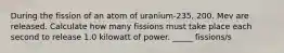 During the fission of an atom of uranium-235, 200. Mev are released. Calculate how many fissions must take place each second to release 1.0 kilowatt of power. _____ fissions/s