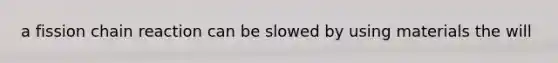 a fission chain reaction can be slowed by using materials the will