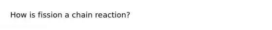 How is fission a chain reaction?