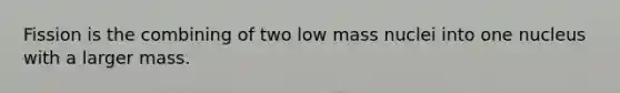 Fission is the combining of two low mass nuclei into one nucleus with a larger mass.