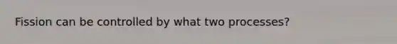 Fission can be controlled by what two processes?