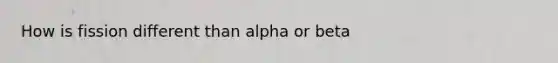 How is fission different than alpha or beta