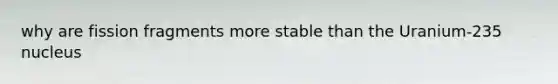 why are fission fragments more stable than the Uranium-235 nucleus