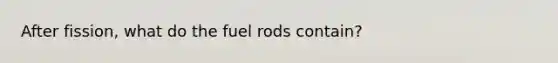 After fission, what do the fuel rods contain?