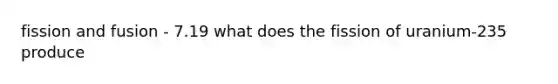 fission and fusion - 7.19 what does the fission of uranium-235 produce
