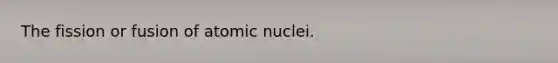 The fission or fusion of atomic nuclei.