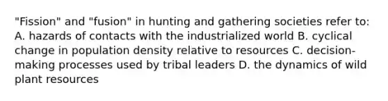 "Fission" and "fusion" in hunting and gathering societies refer to: A. hazards of contacts with the industrialized world B. cyclical change in population density relative to resources C. decision-making processes used by tribal leaders D. the dynamics of wild plant resources