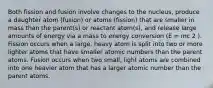 Both fission and fusion involve changes to the nucleus, produce a daughter atom (fusion) or atoms (fission) that are smaller in mass than the parent(s) or reactant atom(s), and release large amounts of energy via a mass to energy conversion (E = mc 2 ). Fission occurs when a large, heavy atom is split into two or more lighter atoms that have smaller atomic numbers than the parent atoms. Fusion occurs when two small, light atoms are combined into one heavier atom that has a larger atomic number than the parent atoms.