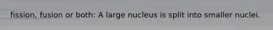 fission, fusion or both: A large nucleus is split into smaller nuclei.