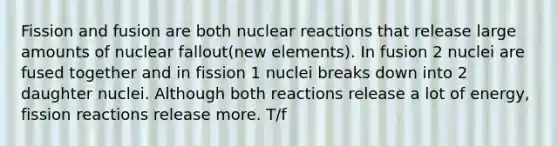 Fission and fusion are both nuclear reactions that release large amounts of nuclear fallout(new elements). In fusion 2 nuclei are fused together and in fission 1 nuclei breaks down into 2 daughter nuclei. Although both reactions release a lot of energy, fission reactions release more. T/f