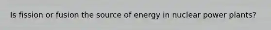 Is fission or fusion the source of energy in nuclear power plants?