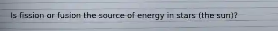 Is fission or fusion the source of energy in stars (the sun)?