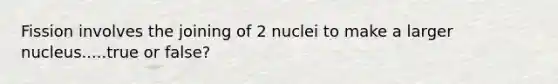 Fission involves the joining of 2 nuclei to make a larger nucleus.....true or false?