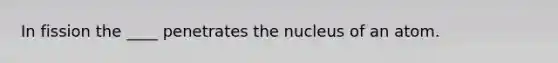 In fission the ____ penetrates the nucleus of an atom.