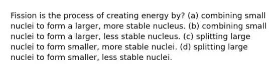 Fission is the process of creating energy by? (a) combining small nuclei to form a larger, more stable nucleus. (b) combining small nuclei to form a larger, less stable nucleus. (c) splitting large nuclei to form smaller, more stable nuclei. (d) splitting large nuclei to form smaller, less stable nuclei.