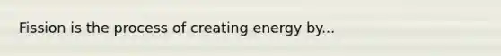 Fission is the process of creating energy by...