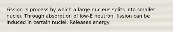 Fission is process by which a large nucleus splits into smaller nuclei. Through absorption of low-E neutron, fission can be induced in certain nuclei. Releases energy