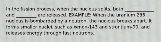 In the fission process, when the nucleus splits, both _____________ and _________ are released. EXAMPLE: When the uranium 235 nucleus is bombarded by a neutron, the nucleus breaks apart. It forms smaller nuclei, such as xenon-143 and strontium-90, and releases energy through fast neutrons.