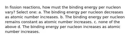 In fission reactions, how must the binding energy per nucleon vary? Select one: a. The binding energy per nucleon decreases as atomic number increases. b. The binding energy per nucleon remains constant as atomic number increases. c. none of the above d. The binding energy per nucleon increases as atomic number increases.