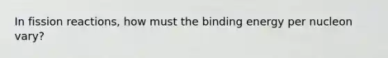 In fission reactions, how must the binding energy per nucleon vary?