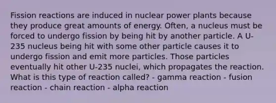 Fission reactions are induced in nuclear power plants because they produce great amounts of energy. Often, a nucleus must be forced to undergo fission by being hit by another particle. A U-235 nucleus being hit with some other particle causes it to undergo fission and emit more particles. Those particles eventually hit other U-235 nuclei, which propagates the reaction. What is this type of reaction called? - gamma reaction - fusion reaction - chain reaction - alpha reaction