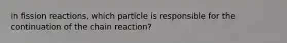 in fission reactions, which particle is responsible for the continuation of the chain reaction?