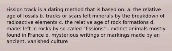 Fission track is a dating method that is based on: a. the relative age of fossils b. tracks or scars left minerals by the breakdown of radioactive elements c. the relative age of rock formations d. marks left in rocks by so-called "fissions" - extinct animals mostly found in France e. mysterious writings or markings made by an ancient, vanished culture