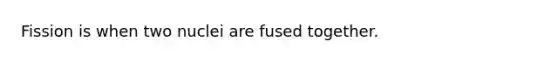 Fission is when two nuclei are fused together.