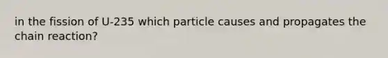 in the fission of U-235 which particle causes and propagates the chain reaction?