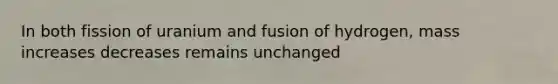 In both fission of uranium and fusion of hydrogen, mass increases decreases remains unchanged