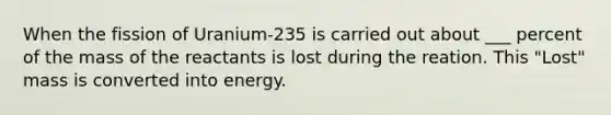 When the fission of Uranium-235 is carried out about ___ percent of the mass of the reactants is lost during the reation. This "Lost" mass is converted into energy.