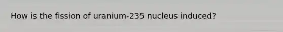 How is the fission of uranium-235 nucleus induced?