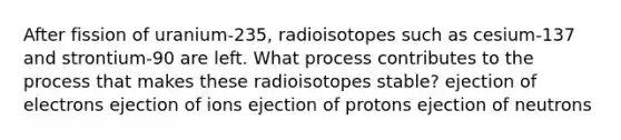 After fission of uranium-235, radioisotopes such as cesium-137 and strontium-90 are left. What process contributes to the process that makes these radioisotopes stable? ejection of electrons ejection of ions ejection of protons ejection of neutrons