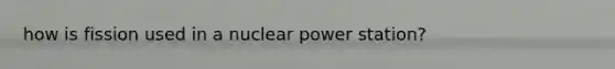 how is fission used in a nuclear power station?