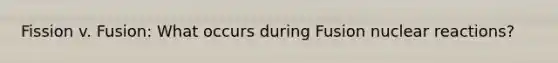 Fission v. Fusion: What occurs during Fusion nuclear reactions?
