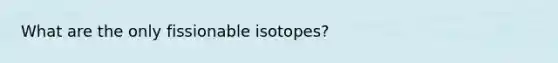 What are the only fissionable isotopes?