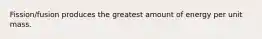 Fission/fusion produces the greatest amount of energy per unit mass.