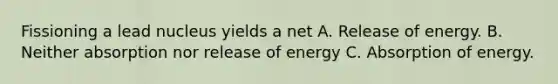 Fissioning a lead nucleus yields a net A. Release of energy. B. Neither absorption nor release of energy C. Absorption of energy.