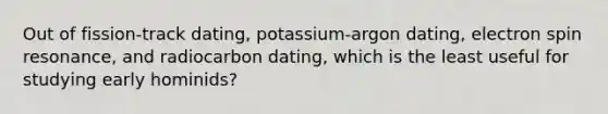 Out of fission-track dating, potassium-argon dating, electron spin resonance, and radiocarbon dating, which is the least useful for studying early hominids?