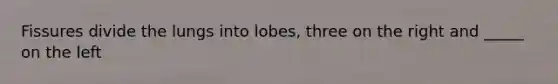 Fissures divide the lungs into lobes, three on the right and _____ on the left