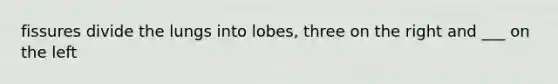 fissures divide the lungs into lobes, three on the right and ___ on the left