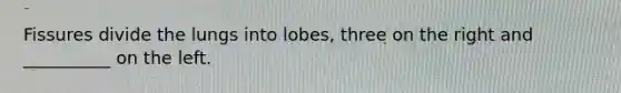 Fissures divide the lungs into lobes, three on the right and __________ on the left.